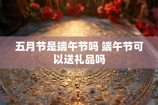 五月节是端午节吗 端午节可以送礼品吗