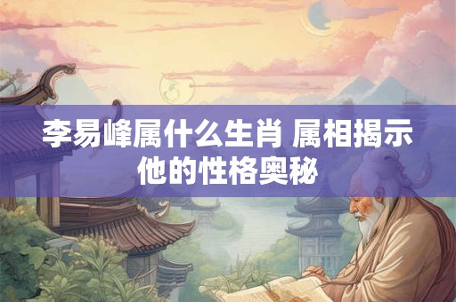 李易峰属什么生肖 属相揭示他的性格奥秘