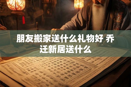 朋友搬家送什么礼物好 乔迁新居送什么