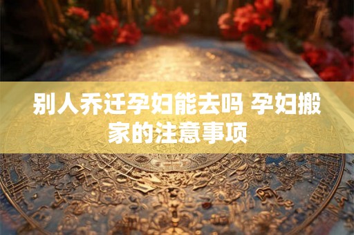 别人乔迁孕妇能去吗 孕妇搬家的注意事项