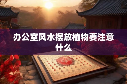 办公室风水摆放植物要注意什么 办公室风水摆放植物要注意什么