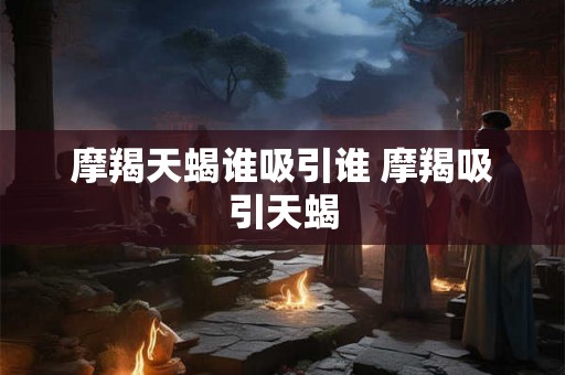 摩羯天蝎谁吸引谁 摩羯吸引天蝎 摩羯天蝎谁吸引谁 摩羯吸引天蝎