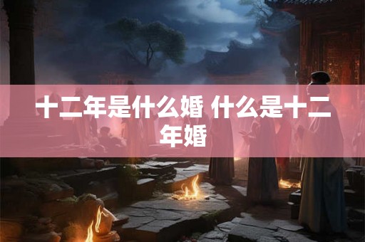 十二年是什么婚 什么是十二年婚