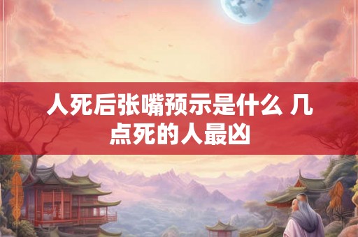 人死后张嘴预示是什么 几点死的人最凶 人死后张嘴预示是什么 几点死的人最凶