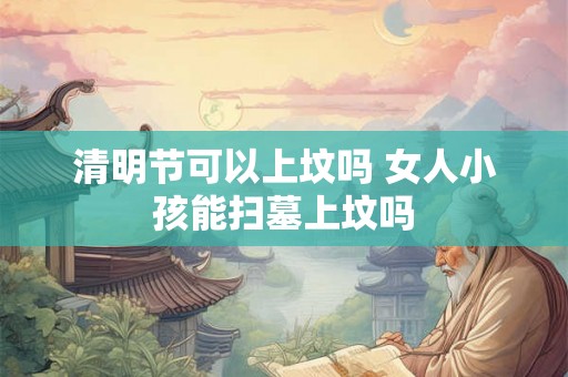 清明节可以上坟吗 女人小孩能扫墓上坟吗 清明节可以上坟吗 女人小孩能扫墓上坟吗