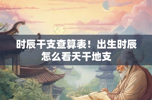 时辰干支查算表!出生时辰怎么看天干地支 时辰干支查算表!出生时辰怎么看天干地支