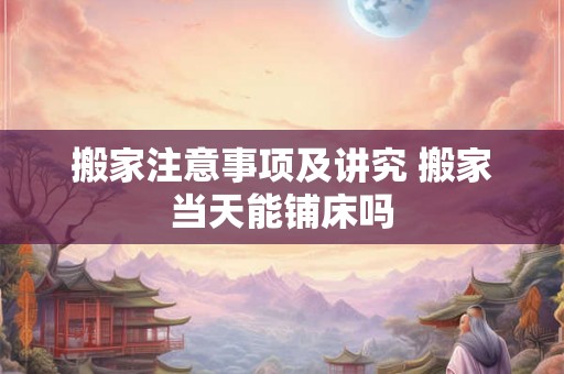 搬家注意事项及讲究 搬家当天能铺床吗