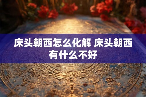 床头朝西怎么化解 床头朝西有什么不好 床头朝西怎么化解 床头朝西有什么不好