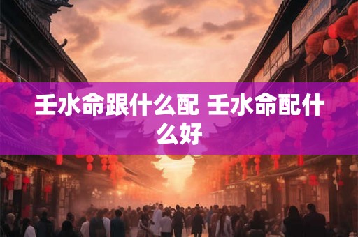 壬水命跟什么配 壬水命配什么好