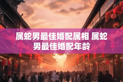 属蛇男最佳婚配属相 属蛇男最佳婚配年龄 属蛇男最佳婚配属相 属蛇男最佳婚配年龄