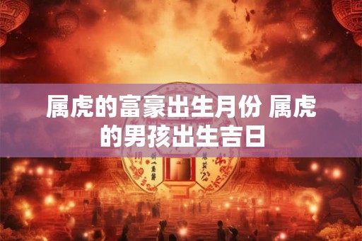 属虎的富豪出生月份 属虎的男孩出生吉日 属虎的富豪出生月份 属虎的男孩出生吉日