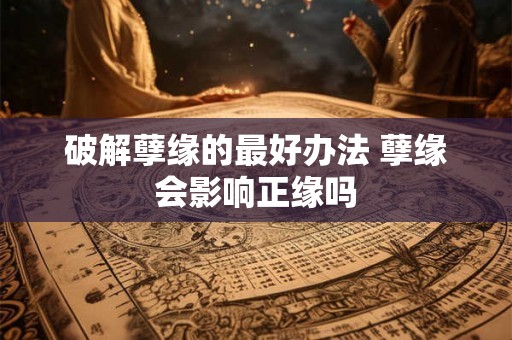 破解孽缘的最好办法 孽缘会影响正缘吗 破解孽缘的最好办法 孽缘会影响正缘吗