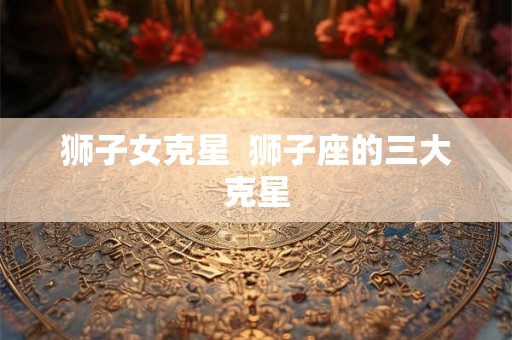 狮子女克星 狮子座的三大克星 狮子女克星 狮子座的三大克星