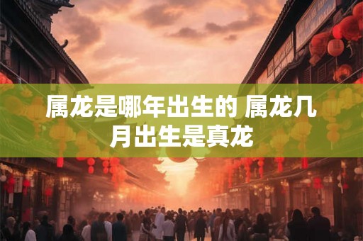 属龙是哪年出生的 属龙几月出生是真龙