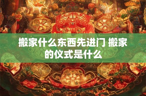 搬家什么东西先进门 搬家的仪式是什么 搬家什么东西先进门 搬家的仪式是什么