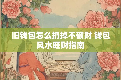 旧钱包怎么扔掉不破财 钱包风水旺财指南 旧钱包怎么扔掉不破财 钱包风水旺财指南