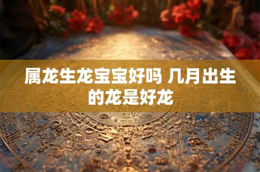 属龙生龙宝宝好吗 几月出生的龙是好龙