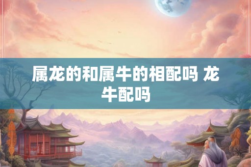 属龙的和属牛的相配吗 龙牛配吗