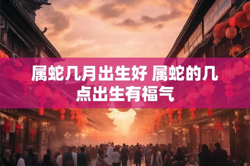 属蛇几月出生好 属蛇的几点出生有福气 属蛇几月出生好 属蛇的几点出生有福气