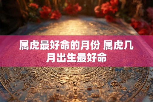 属虎最好命的月份 属虎几月出生最好命 属虎最好命的月份 属虎几月出生最好命