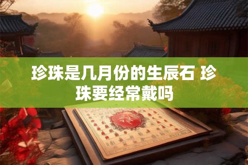 珍珠是几月份的生辰石 珍珠要经常戴吗 珍珠是几月份的生辰石 珍珠要经常戴吗