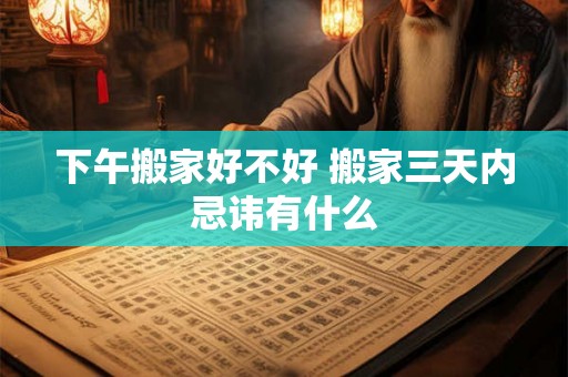 下午搬家好不好 搬家三天内忌讳有什么 下午搬家好不好 搬家三天内忌讳有什么