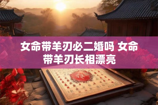 女命带羊刃必二婚吗 女命带羊刃长相漂亮