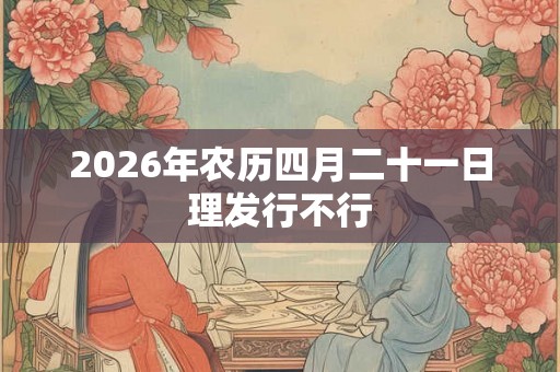 2026年农历四月二十一日理发行不行 2026年农历四月二十一日理发行不行
