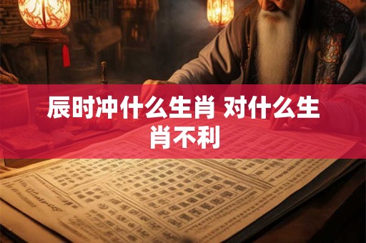辰时冲什么生肖 对什么生肖不利 辰时冲什么生肖 对什么生肖不利
