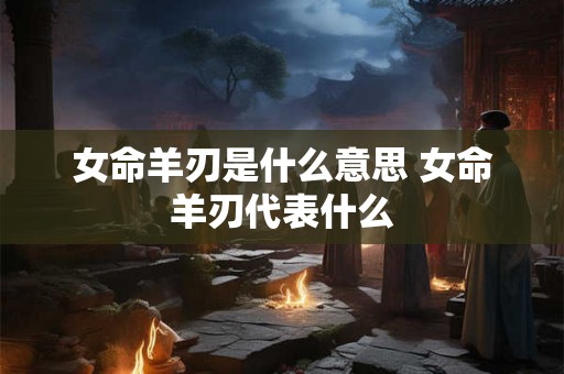 女命羊刃是什么意思 女命羊刃代表什么 女命羊刃是什么意思 女命羊刃代表什么