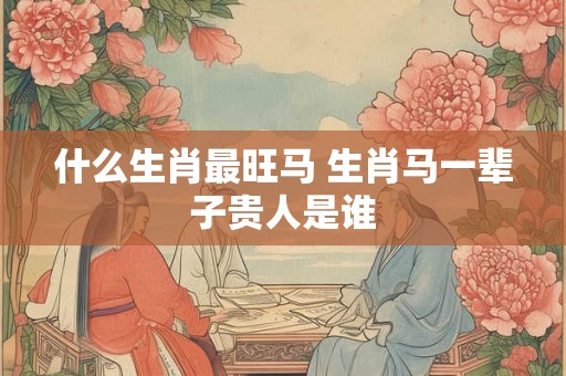 什么生肖最旺马 生肖马一辈子贵人是谁 什么生肖最旺马 生肖马一辈子贵人是谁