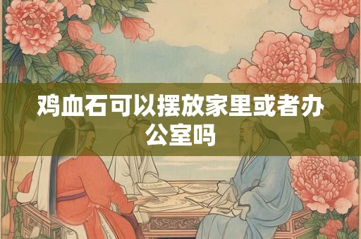鸡血石可以摆放家里或者办公室吗