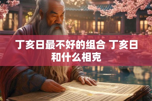 丁亥日最不好的组合 丁亥日和什么相克 丁亥日最不好的组合 丁亥日和什么相克
