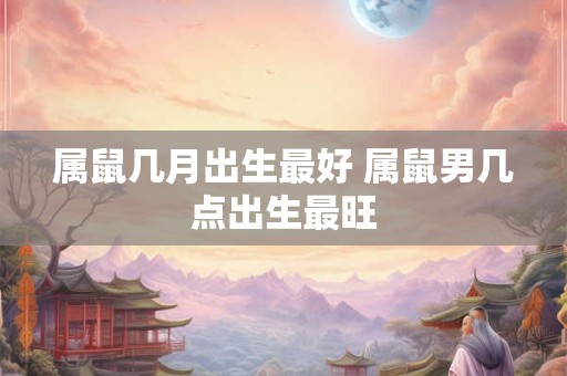 属鼠几月出生最好 属鼠男几点出生最旺 属鼠几月出生最好 属鼠男几点出生最旺