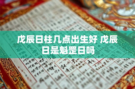 戊辰日柱几点出生好 戊辰日是魁罡日吗 戊辰日柱几点出生好 戊辰日是魁罡日吗