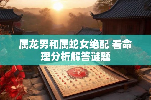属龙男和属蛇女绝配 看命理分析解答谜题 属龙男和属蛇女绝配 看命理分析解答谜题