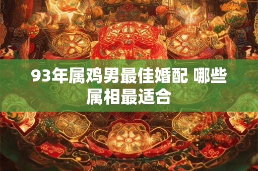93年属鸡男最佳婚配 哪些属相最适合 93年属鸡男最佳婚配 哪些属相最适合