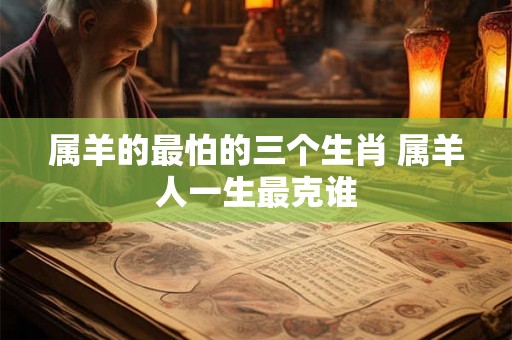 属羊的最怕的三个生肖 属羊人一生最克谁 属羊的最怕的三个生肖 属羊人一生最克谁