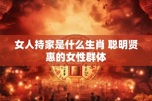 女人持家是什么生肖 聪明贤惠的女性群体 女人持家是什么生肖 聪明贤惠的女性群体