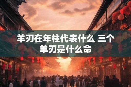 羊刃在年柱代表什么 三个羊刃是什么命