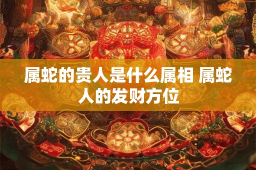 属蛇的贵人是什么属相 属蛇人的发财方位