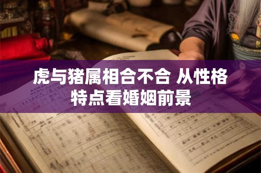 虎与猪属相合不合 从性格特点看婚姻前景 虎与猪属相合不合 从性格特点看婚姻前景