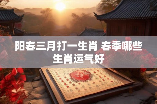 阳春三月打一生肖 春季哪些生肖运气好 阳春三月打一生肖 春季哪些生肖运气好
