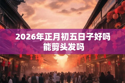 2026年正月初五日子好吗 能剪头发吗 2026年正月初五日子好吗 能剪头发吗
