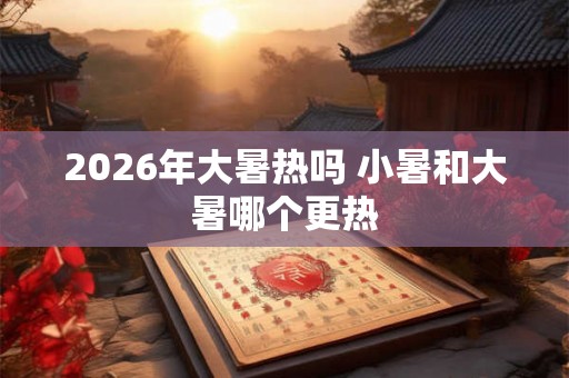 2026年大暑热吗 小暑和大暑哪个更热