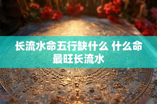长流水命五行缺什么 什么命最旺长流水 长流水命五行缺什么 什么命最旺长流水