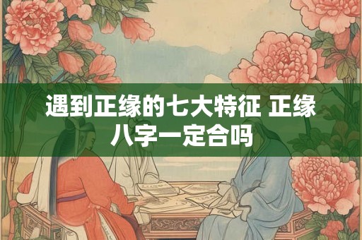 遇到正缘的七大特征 正缘八字一定合吗 遇到正缘的七大特征 正缘八字一定合吗