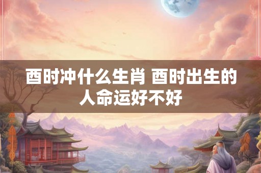 酉时冲什么生肖 酉时出生的人命运好不好