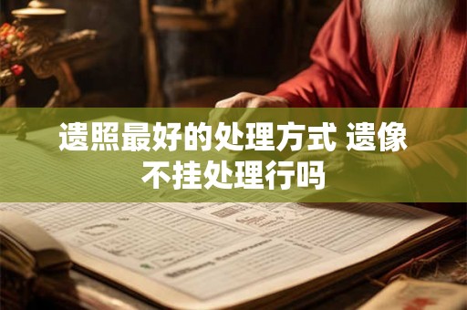 遗照最好的处理方式 遗像不挂处理行吗 遗照最好的处理方式 遗像不挂处理行吗