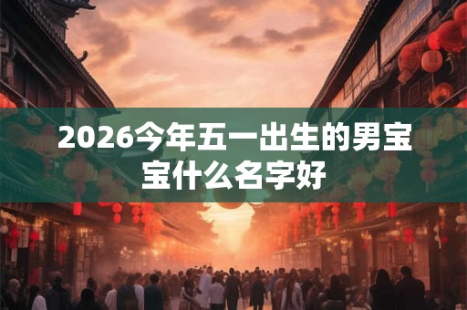 2026今年五一出生的男宝宝什么名字好 2026今年五一出生的男宝宝什么名字好